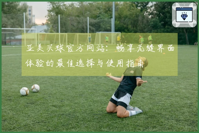 亚美买球官方网站：畅享无缝界面体验的最佳选择与使用指南